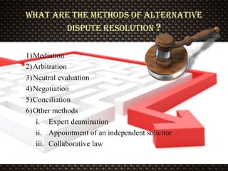 What are the Methods of alternative
dispute resolution ?
1)Mediation
2)Arbitration
3)Neutral evaluation
4)Negotiation
5)Conciliation
6)Other methods
i. Expert deamination
ii. Appointment of an independent solicitor
iii. Collaborative law
 