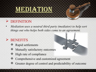 Mediation
 DEFINITION
• Mediation uses a neutral third party (mediator) to help sort
things out who helps both sides come to an agreement.
 BENEFITS
 Rapid settlements
 Mutually satisfactory outcomes
 High rate of compliance
 Comprehensive and customized agreement
 Greater degree of control and predictability of outcome
–
 