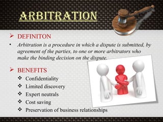 arbitration
 DEFINITON
• Arbitration is a procedure in which a dispute is submitted, by
agreement of the parties, to one or more arbitrators who
make the binding decision on the dispute.
 BENEFITS
 Confidentiality
 Limited discovery
 Expert neutrals
 Cost saving
 Preservation of business relationships
 