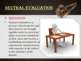neutral evaluation
 DEFINITON
• Neutral evaluation is a
process wherein parties and
their lawyers are brought
together early in a pre-trial
phase to present summaries
of their cases and receive a
nonbinding assessment by an
experienced, neutral person,
with expertise in the subject
in the substance of the
dispute.
• .
 