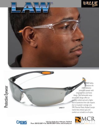 4mcr-LAW-SS-jlaw:jlaw 2/1/10 11:22 AM Page 1




                                                                                                                                               MCR Safety
                                                                                                                                           introduces the
     Protective Eyewear




                                                                                                                                           ®
                                                                                                                                      LAW dielectric
                                                                                                                                 protective eyewear with
                                                                                                                            integrated lens and frame
                                                                                                                        design. This fashionable wrap-
                                                                                                                     around lens design offers an
                                                                                                                     excellent orbital seal and a higher
                                                                                                                     level of protection from side impacts
                                                                                                                     due to its greater coverage area.
                                                                                             LW217                   TPR (Thermal Plastic Rubber) temple
                                                                                                                     inserts that enhance grip and
                                                                                                                     comfort are included on all styles.



                                                                        5321 East Shelby Drive • Memphis, TN 38118
                                               Phone: 800-955-6887 • Fax: 800-999-3908 • Online: www.mcrsafety.com
 