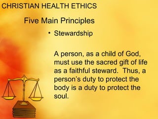 CHRISTIAN HEALTH ETHICS Stewardship A person, as a child of God, must use the sacred gift of life as a faithful steward.  Thus, a person’s duty to protect the body is a duty to protect the soul.  Five Main Principles 