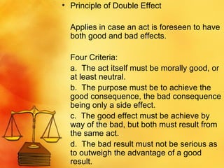 Principle of Double Effect Applies in case an act is foreseen to have both good and bad effects.  Four Criteria: a.  The act itself must be morally good, or at least neutral. b.  The purpose must be to achieve the good consequence, the bad consequence being only a side effect. c.  The good effect must be achieve by way of the bad, but both must result from the same act. d.  The bad result must not be serious as to outweigh the advantage of a good result.  