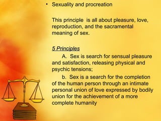 Sexuality and procreation This principle  is all about pleasure, love, reproduction, and the sacramental meaning of sex. 5 Principles A.  Sex is search for sensual pleasure and satisfaction, releasing physical and psychic tensions; b.  Sex is a search for the completion of the human person through an intimate personal union of love expressed by bodily union for the achievement of a more complete humanity 