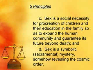 5 Principles c.  Sex is a social necessity for procreation of children and their education in the family so as to expand the human community and guarantee its future beyond death; and  d.  Sex is a symbolic (sacramental) mystery, somehow revealing the cosmic order.  
