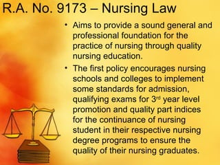 R.A. No. 9173 – Nursing Law Aims to provide a sound general and professional foundation for the practice of nursing through quality nursing education. The first policy encourages nursing schools and colleges to implement some standards for admission, qualifying exams for 3 rd  year level promotion and quality part indices for the continuance of nursing student in their respective nursing degree programs to ensure the quality of their nursing graduates.  