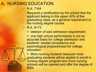 A.  NURSING EDUCATION R.A. 7164  Required a certification by the school that the applicant belong to the upper 40% of the graduating class, as a general requirement to the nursing degree course. R.A. 9173 >  deletion of said admission requirement >  one high school performance is not an accurate basis for college admission and students’ mental competence and psychological preparedness for college education. >  More nursing students because more graduating students will be eligible to enroll in nursing degree program and more nursing schools will be opened and offer the degree of BSN.  