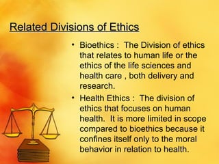 Related Divisions of Ethics Bioethics :  The Division of ethics that relates to human life or the ethics of the life sciences and health care , both delivery and research. Health Ethics :  The division of ethics that focuses on human health.  It is more limited in scope compared to bioethics because it confines itself only to the moral behavior in relation to health. 