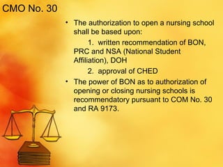 CMO No. 30 The authorization to open a nursing school shall be based upon: 1.  written recommendation of BON, PRC and NSA (National Student Affiliation), DOH 2.  approval of CHED The power of BON as to authorization of opening or closing nursing schools is recommendatory pursuant to COM No. 30 and RA 9173. 