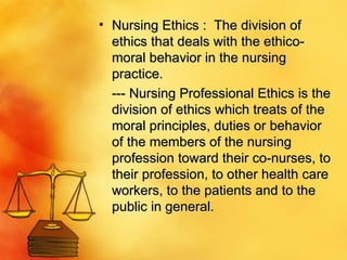 Nursing Ethics :  The division of ethics that deals with the ethico-moral behavior in the nursing practice.  --- Nursing Professional Ethics is the division of ethics which treats of the moral principles, duties or behavior of the members of the nursing profession toward their co-nurses, to their profession, to other health care workers, to the patients and to the public in general.  