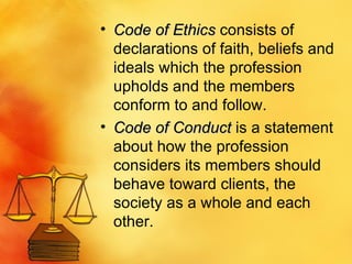 Code of Ethics  consists of declarations of faith, beliefs and ideals which the profession upholds and the members conform to and follow.  Code of Conduct  is a statement about how the profession considers its members should behave toward clients, the society as a whole and each other.  