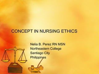 CONCEPT IN NURSING ETHICS Nelia B. Perez RN MSN Northeastern College Santiago City Philippines 