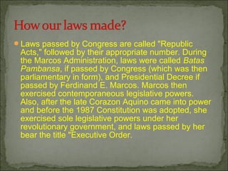 ?Laws passed by Congress are called "Republic
Acts," followed by their appropriate number. During
the Marcos Administration, laws were called Batas
Pambansa, if passed by Congress (which was then
parliamentary in form), and Presidential Decree if
passed by Ferdinand E. Marcos. Marcos then
exercised contemporaneous legislative powers.
Also, after the late Corazon Aquino came into power
and before the 1987 Constitution was adopted, she
exercised sole legislative powers under her
revolutionary government, and laws passed by her
bear the title "Executive Order.
 