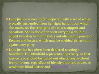 ?Lady Justice is most often depicted with a set of scales
typically suspended from her right hand, upon which
she measures the strengths of a case's support and
oposition. She is also often seen carrying a double-
edged sword in her left hand, symbolizing the power of
Reason and Justice, which may be wielded either for or
against any party
?Lady Justice has often been depicted wearing a
blindfold. The blindfold represents objectivity, in that
justice is or should be meted out objectively, without
fear or favour, regardless of identity, money, power, or
weakness; blind justice and impartiality.
 