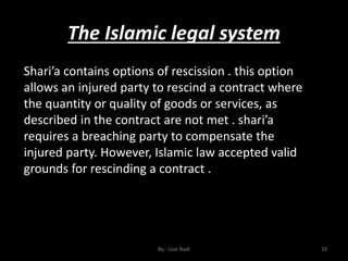 The Islamic legal system
By:- Loai Nadi 10
Shari’a contains options of rescission . this option
allows an injured party to rescind a contract where
the quantity or quality of goods or services, as
described in the contract are not met . shari’a
requires a breaching party to compensate the
injured party. However, Islamic law accepted valid
grounds for rescinding a contract .
 