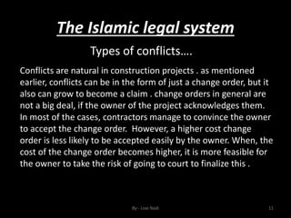 The Islamic legal system
By:- Loai Nadi 11
Types of conflicts….
Conflicts are natural in construction projects . as mentioned
earlier, conflicts can be in the form of just a change order, but it
also can grow to become a claim . change orders in general are
not a big deal, if the owner of the project acknowledges them.
In most of the cases, contractors manage to convince the owner
to accept the change order. However, a higher cost change
order is less likely to be accepted easily by the owner. When, the
cost of the change order becomes higher, it is more feasible for
the owner to take the risk of going to court to finalize this .
 