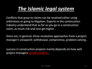 The Islamic legal system
By:- Loai Nadi 12
Conflicts that grow to claims can be resolved either using
arbitration or going to litigation. Experts in the construction
industry understand that as far as you go in a construction
claim, as much risk and cost get higher .
there are, in general, three resolution approaches from a project
manager’s viewpoint: withdrawal, compromise, problem solving .
success in construction projects mainly depends on how well
project managers handle conflicts .
 