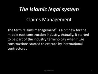 The Islamic legal system
By:- Loai Nadi 13
Claims Management
The term “claims management” is a bit new for the
middle east construction industry. Actually, it started
to be part of the industry terminology when huge
constructions started to execute by international
contractors .
 