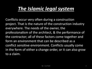 The Islamic legal system
By:- Loai Nadi 2
Conflicts occur very often during a construction
project. That is the nature of the construction industry
everywhere. The needs of the owner, the
professionalism of the architect, & the performance of
the contractor; all of these factors come together and
form an environment that can be described as a
conflict sensitive environment. Conflicts usually come
in the form of either a change order, or it can also grow
to a claim.
 