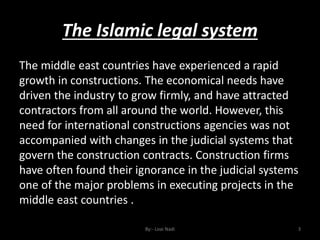 The Islamic legal system
By:- Loai Nadi 3
The middle east countries have experienced a rapid
growth in constructions. The economical needs have
driven the industry to grow firmly, and have attracted
contractors from all around the world. However, this
need for international constructions agencies was not
accompanied with changes in the judicial systems that
govern the construction contracts. Construction firms
have often found their ignorance in the judicial systems
one of the major problems in executing projects in the
middle east countries .
 