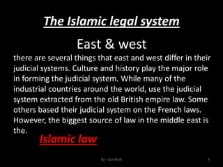 The Islamic legal system
By:- Loai Nadi 4
East & west
there are several things that east and west differ in their
judicial systems. Culture and history play the major role
in forming the judicial system. While many of the
industrial countries around the world, use the judicial
system extracted from the old British empire law. Some
others based their judicial system on the French laws.
However, the biggest source of law in the middle east is
the.
Islamic law
 