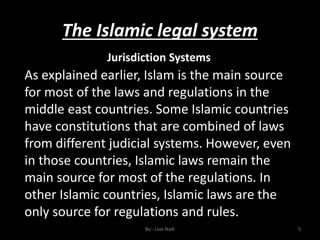 The Islamic legal system
By:- Loai Nadi 5
Jurisdiction Systems
As explained earlier, Islam is the main source
for most of the laws and regulations in the
middle east countries. Some Islamic countries
have constitutions that are combined of laws
from different judicial systems. However, even
in those countries, Islamic laws remain the
main source for most of the regulations. In
other Islamic countries, Islamic laws are the
only source for regulations and rules.
 