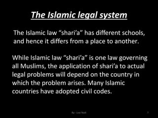 The Islamic legal system
By:- Loai Nadi 7
The Islamic law “shari’a” has different schools,
and hence it differs from a place to another.
While Islamic law “shari’a” is one law governing
all Muslims, the application of shari’a to actual
legal problems will depend on the country in
which the problem arises. Many Islamic
countries have adopted civil codes.
 