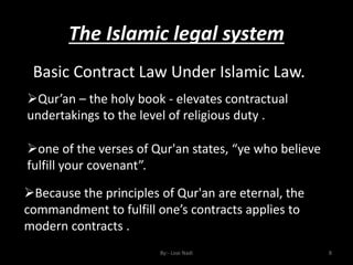 The Islamic legal system
By:- Loai Nadi 8
Basic Contract Law Under Islamic Law.
Qur’an – the holy book - elevates contractual
undertakings to the level of religious duty .
one of the verses of Qur'an states, “ye who believe
fulfill your covenant”.
Because the principles of Qur'an are eternal, the
commandment to fulfill one’s contracts applies to
modern contracts .
 