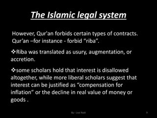The Islamic legal system
By:- Loai Nadi 9
However, Qur'an forbids certain types of contracts.
Qur’an –for instance - forbid “riba”.
Riba was translated as usury, augmentation, or
accretion.
some scholars hold that interest is disallowed
altogether, while more liberal scholars suggest that
interest can be justified as “compensation for
inflation” or the decline in real value of money or
goods .
 