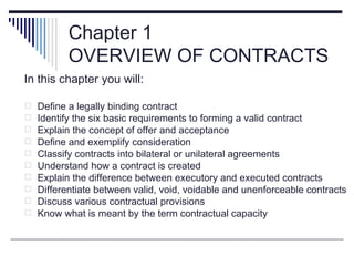 Chapter 1
           OVERVIEW OF CONTRACTS
In this chapter you will:

   Define a legally binding contract
   Identify the six basic requirements to forming a valid contract
   Explain the concept of offer and acceptance
   Define and exemplify consideration
   Classify contracts into bilateral or unilateral agreements
   Understand how a contract is created
   Explain the difference between executory and executed contracts
   Differentiate between valid, void, voidable and unenforceable contracts
   Discuss various contractual provisions
   Know what is meant by the term contractual capacity
 