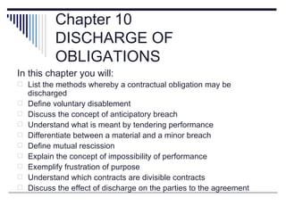 Chapter 10
           DISCHARGE OF
           OBLIGATIONS
In this chapter you will:
 List the methods whereby a contractual obligation may be
    discharged
   Define voluntary disablement
   Discuss the concept of anticipatory breach
   Understand what is meant by tendering performance
   Differentiate between a material and a minor breach
   Define mutual rescission
   Explain the concept of impossibility of performance
   Exemplify frustration of purpose
   Understand which contracts are divisible contracts
   Discuss the effect of discharge on the parties to the agreement
 