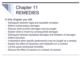 Chapter 11
          REMEDIES
In this chapter you will:
 Distinguish between legal and equitable remedies
 Define compensatory damages
 Discuss when punitive damages may be sought
 Explain what is meant by consequential damages
 Distinguish between liquidated damages and limitation of damages
 Define injunction
 Understand when specific performance may be sought as a remedy
 Explain the effect of rescission and restitution on a contract
 List the quasi-contractual remedies
 Discuss the effect of waivers on a breach of contract
 