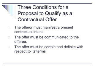 Three Conditions for a
Proposal to Qualify as a
Contractual Offer
1. The offeror must manifest a present
contractual intent.
2. The offer must be communicated to the
offeree.
3. The offer must be certain and definite with
respect to its terms