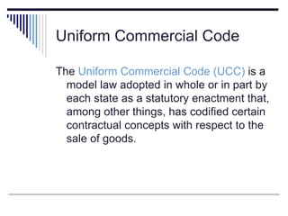 Uniform Commercial Code
The Uniform Commercial Code (UCC) is a
model law adopted in whole or in part by
each state as a statutory enactment that,
among other things, has codified certain
contractual concepts with respect to the
sale of goods.