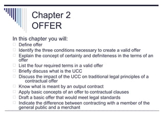 Chapter 2
          OFFER
In this chapter you will:
 Define offer
 Identify the three conditions necessary to create a valid offer
 Explain the concept of certainty and definiteness in the terms of an
    offer
   List the four required terms in a valid offer
   Briefly discuss what is the UCC
   Discuss the impact of the UCC on traditional legal principles of a
       contractual offer
   Know what is meant by an output contract
   Apply basic concepts of an offer to contractual clauses
   Draft a basic offer that would meet legal standards
   Indicate the difference between contracting with a member of the
    general public and a merchant
 