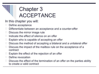Chapter 3
            ACCEPTANCE
In this chapter you will:
 Define acceptance
 Differentiate between an acceptance and a counter-offer
 Discuss the mirror image rule
 Indicate the effect of silence on an offer
 Explain who is capable of accepting an offer
 Discuss the method of accepting a bilateral and a unilateral offer
 Discuss the impact of the mailbox rule on the acceptance of a
  contract
 Explain the effect of the rejection of an offer
 Define revocation
 Discuss the effect of the termination of an offer on the parties ability
  to create a valid contract
 