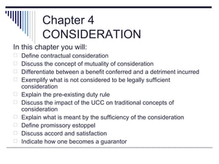 Chapter 4
           CONSIDERATION
In this chapter you will:
 Define contractual consideration
 Discuss the concept of mutuality of consideration
 Differentiate between a benefit conferred and a detriment incurred
 Exemplify what is not considered to be legally sufficient
    consideration
   Explain the pre-existing duty rule
   Discuss the impact of the UCC on traditional concepts of
    consideration
   Explain what is meant by the sufficiency of the consideration
   Define promissory estoppel
   Discuss accord and satisfaction
   Indicate how one becomes a guarantor
 