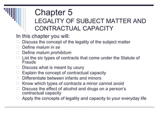 Chapter 5
          LEGALITY OF SUBJECT MATTER AND
          CONTRACTUAL CAPACITY
In this chapter you will:
   Discuss the concept of the legality of the subject matter
   Define malum in se
   Define malum prohibitum
   List the sic types of contracts that come under the Statute of
    Frauds
   Discuss what is meant by usury
   Explain the concept of contractual capacity
   Differentiate between infants and minors
   Know which types of contracts a minor cannot avoid
   Discuss the effect of alcohol and drugs on a person’s
    contractual capacity
   Apply the concepts of legality and capacity to your everyday life
 