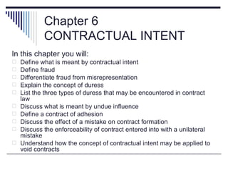 Chapter 6
            CONTRACTUAL INTENT
In this chapter you will:
   Define what is meant by contractual intent
   Define fraud
   Differentiate fraud from misrepresentation
   Explain the concept of duress
   List the three types of duress that may be encountered in contract
    law
   Discuss what is meant by undue influence
   Define a contract of adhesion
   Discuss the effect of a mistake on contract formation
   Discuss the enforceability of contract entered into with a unilateral
    mistake
   Understand how the concept of contractual intent may be applied to
    void contracts
 