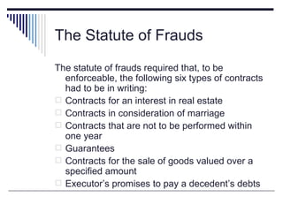 The Statute of Frauds

The statute of frauds required that, to be
  enforceable, the following six types of contracts
  had to be in writing:
 Contracts for an interest in real estate
 Contracts in consideration of marriage
 Contracts that are not to be performed within
  one year
 Guarantees
 Contracts for the sale of goods valued over a
  specified amount
 Executor’s promises to pay a decedent’s debts
 