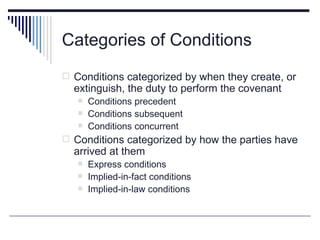 Categories of Conditions
 Conditions categorized by when they create, or
  extinguish, the duty to perform the covenant
      Conditions precedent
      Conditions subsequent
      Conditions concurrent
 Conditions categorized by how the parties have
  arrived at them
      Express conditions
      Implied-in-fact conditions
      Implied-in-law conditions
 