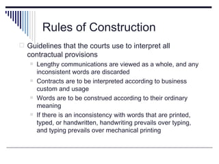 Rules of Construction
 Guidelines that the courts use to interpret all
  contractual provisions
      Lengthy communications are viewed as a whole, and any
       inconsistent words are discarded
      Contracts are to be interpreted according to business
       custom and usage
      Words are to be construed according to their ordinary
       meaning
      If there is an inconsistency with words that are printed,
       typed, or handwritten, handwriting prevails over typing,
       and typing prevails over mechanical printing
 