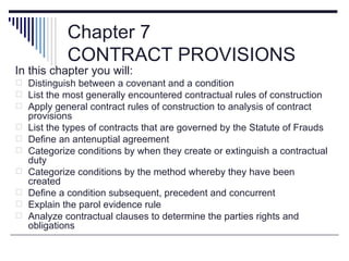 Chapter 7
             CONTRACT PROVISIONS
In this chapter you will:
 Distinguish between a covenant and a condition
 List the most generally encountered contractual rules of construction
 Apply general contract rules of construction to analysis of contract
    provisions
   List the types of contracts that are governed by the Statute of Frauds
   Define an antenuptial agreement
   Categorize conditions by when they create or extinguish a contractual
    duty
   Categorize conditions by the method whereby they have been
    created
   Define a condition subsequent, precedent and concurrent
   Explain the parol evidence rule
   Analyze contractual clauses to determine the parties rights and
    obligations
 