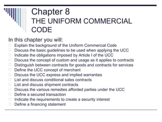 Chapter 8
             THE UNIFORM COMMERCIAL
             CODE
In this chapter you will:
   Explain the background of the Uniform Commercial Code
   Discuss the basic guidelines to be used when applying the UCC
   Indicate the obligations imposed by Article I of the UCC
   Discuss the concept of custom and usage as it applies to contracts
   Distinguish between contracts for goods and contracts for services
   Define the UCC concept of merchant
   Discuss the UCC express and implied warranties
   List and discuss conditional sales contracts
   List and discuss shipment contracts
   Discuss the various remedies afforded parties under the UCC
   Define a secured transaction
   Indicate the requirements to create a security interest
   Define a financing statement
 