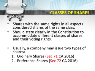 CLASSES OF SHARES
• Shares with the same rights in all aspects
considered shares of the same class.
• Should state clearly in the Constitution to
accommodate different classes of shares
and their voting rights.
• Usually, a company may issue two types of
shares:
1. Ordinary Shares (Sec 71 CA 2016)
2. Preference Shares (Sec 72 CA 2016)
 