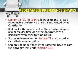 REDEEMABLE PREFERENCE SHARES
• Section 72 (2), (3) & (4) allows company to issue
redeemable preference shares if authorised by its
Constitution.
• It allow for the repayment of the principal (capital)
at a particular time or on the occurrence of a
particular even prior to winding up.
• Shares redeemed under Section 72 are treated as
cancelled on redemption.
• Can only be undertaken if the Directors have to pass
the Solvency Test under Section 113.
 