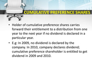 CUMULATIVE PREFERENCE SHARES
• Holder of cumulative preference shares carries
forward their entitlement to a distribution from one
year to the next year if no dividend is declared in a
particular year.
• E.g: In 2009, no dividend is declared by the
company. In 2010, company declares dividend;
cumulative preference shareholder is entitled to get
dividend in 2009 and 2010.
 