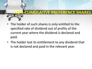 NON-CUMULATIVE PREFERENCE SHARES
• The holder of such shares is only entitled to the
specified rate of dividend out of profits of the
current year where the dividend is declared and
paid.
• The holder lost its entitlement to any dividend that
is not declared and paid in the relevant year.
 
