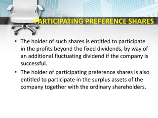 PARTICIPATING PREFERENCE SHARES
• The holder of such shares is entitled to participate
in the profits beyond the fixed dividends, by way of
an additional fluctuating dividend if the company is
successful.
• The holder of participating preference shares is also
entitled to participate in the surplus assets of the
company together with the ordinary shareholders.
 