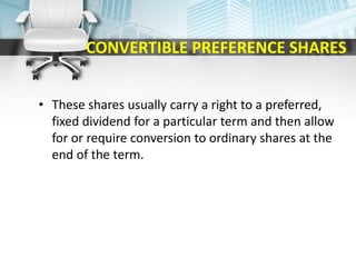 CONVERTIBLE PREFERENCE SHARES
• These shares usually carry a right to a preferred,
fixed dividend for a particular term and then allow
for or require conversion to ordinary shares at the
end of the term.
 